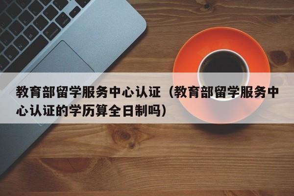 教育部留学服务中心认证（教育部留学服务中心认证的学历算全日制吗）