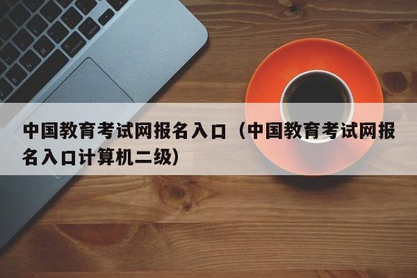 中国教育考试网报名入口（中国教育考试网报名入口计算机二级）