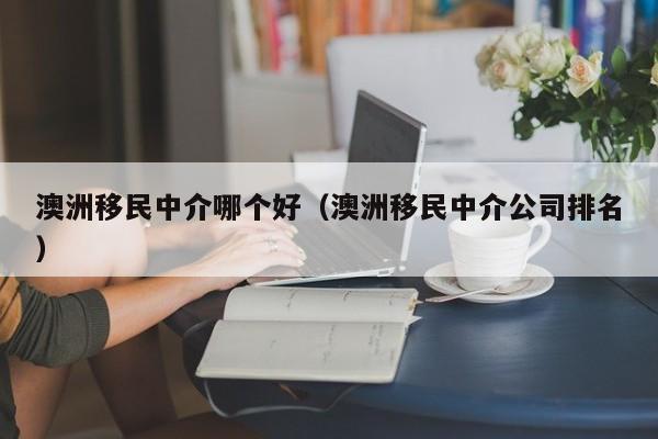 澳洲移民中介哪个好（澳洲移民中介公司排名）
