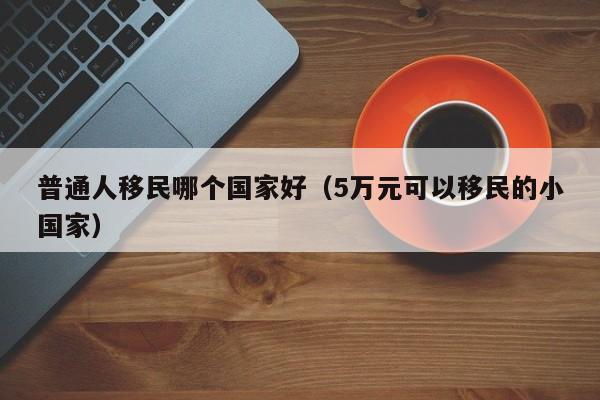 普通人移民哪个国家好（5万元可以移民的小国家）