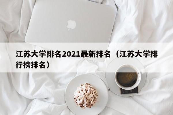 江苏大学排名2021最新排名（江苏大学排行榜排名）