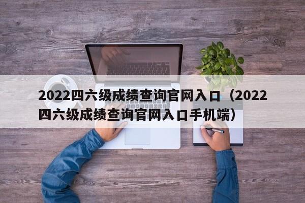 2022四六级成绩查询官网入口（2022四六级成绩查询官网入口手机端）
