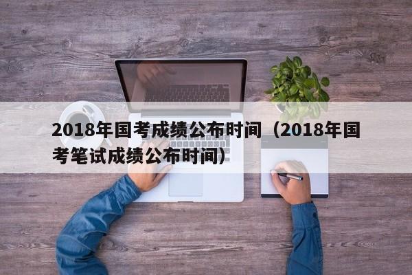 2018年国考成绩公布时间（2018年国考笔试成绩公布时间）