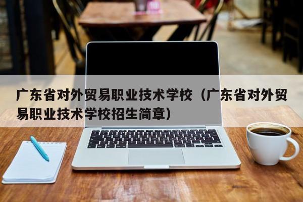 广东省对外贸易职业技术学校（广东省对外贸易职业技术学校招生简章）