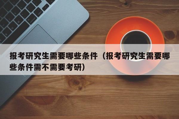 报考研究生需要哪些条件（报考研究生需要哪些条件需不需要考研）