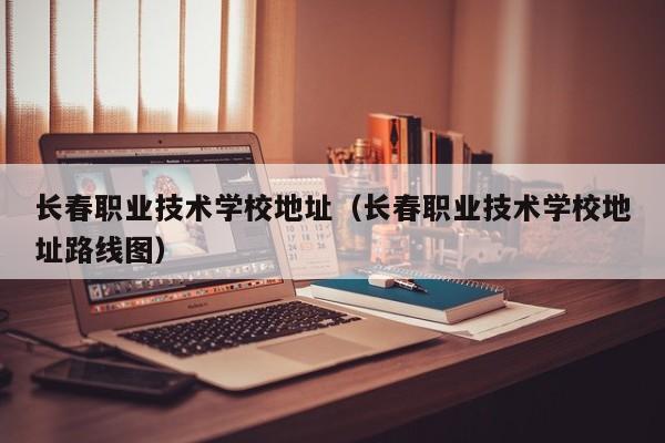 长春职业技术学校地址（长春职业技术学校地址路线图）