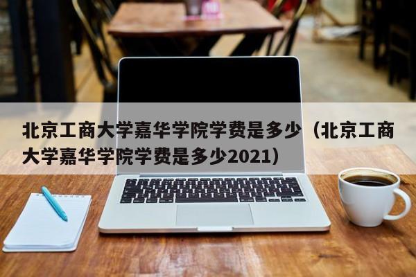 北京工商大学嘉华学院学费是多少（北京工商大学嘉华学院学费是多少2021）