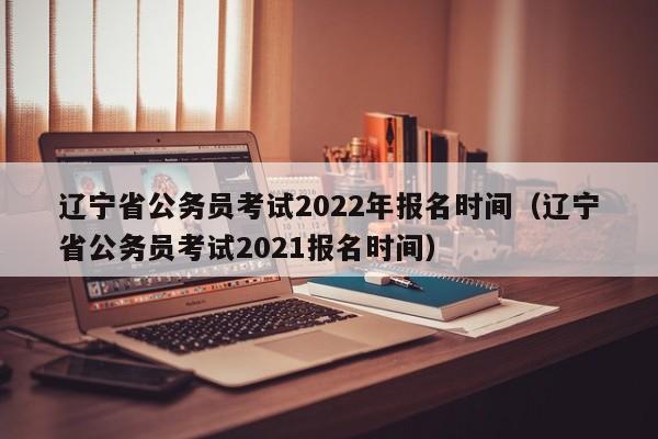 辽宁省公务员考试2022年报名时间（辽宁省公务员考试2021报名时间）