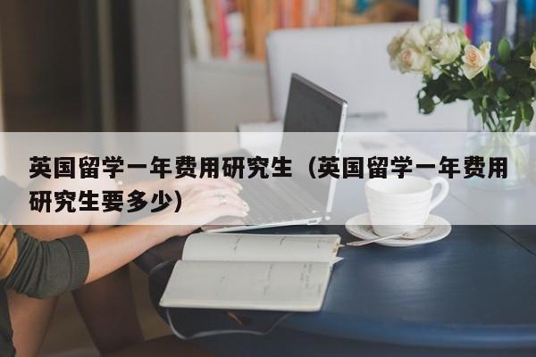 英国留学一年费用研究生（英国留学一年费用研究生要多少）