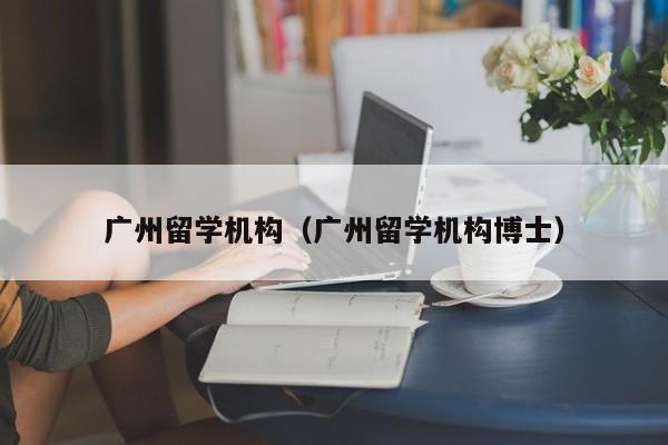 广州留学机构（广州留学机构博士）