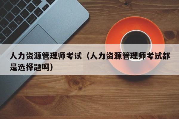 人力资源管理师考试（人力资源管理师考试都是选择题吗）