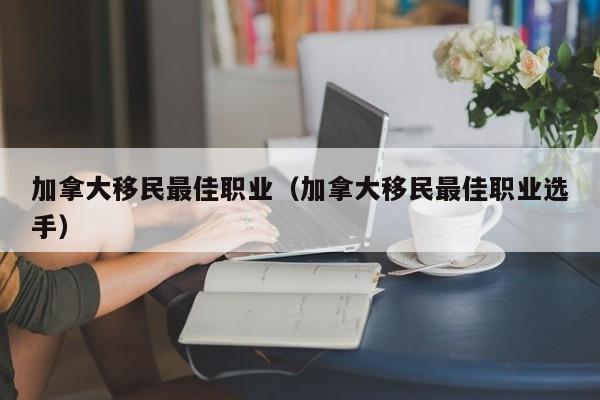 加拿大移民最佳职业（加拿大移民最佳职业选手）