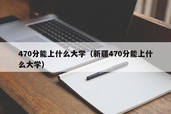 470分能上什么大学（新疆470分能上什么大学）