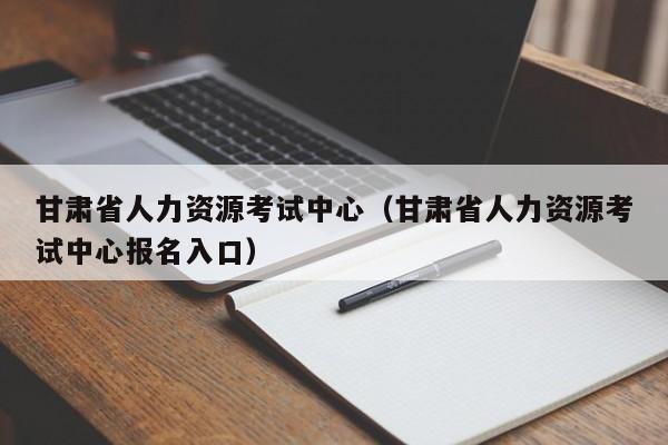 甘肃省人力资源考试中心（甘肃省人力资源考试中心报名入口）