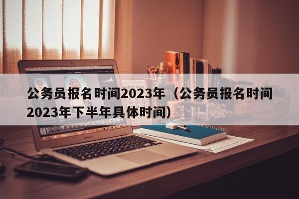 公务员报名时间2023年（公务员报名时间2023年下半年具体时间）