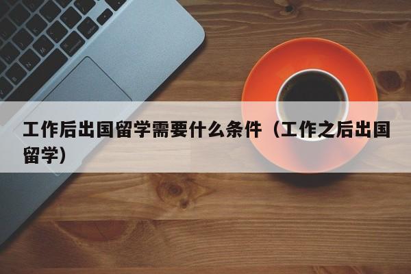 工作后出国留学需要什么条件（工作之后出国留学）