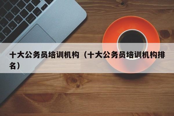 十大公务员培训机构（十大公务员培训机构排名）