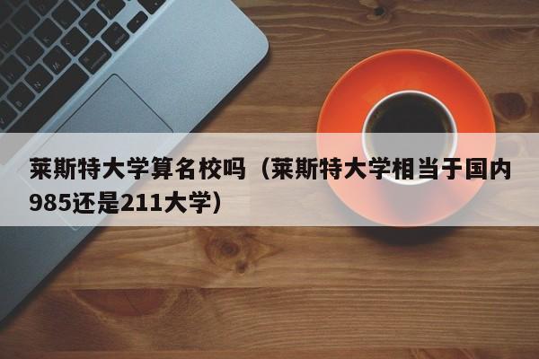 莱斯特大学算名校吗（莱斯特大学相当于国内985还是211大学）