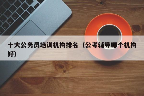 十大公务员培训机构排名（公考辅导哪个机构好）