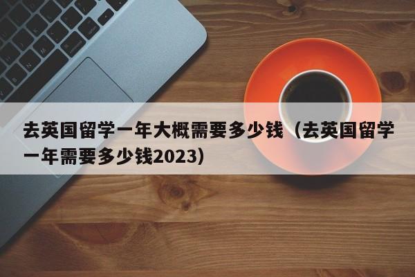 去英国留学一年大概需要多少钱（去英国留学一年需要多少钱2023）