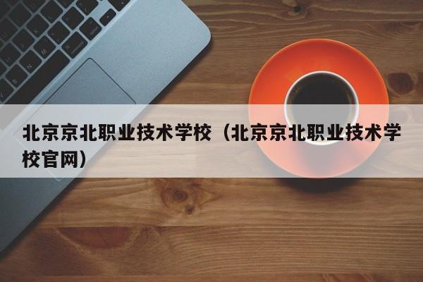 北京京北职业技术学校（北京京北职业技术学校官网）