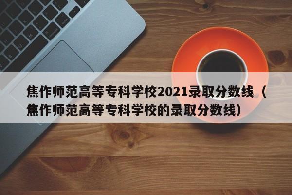 焦作师范高等专科学校2021录取分数线（焦作师范高等专科学校的录取分数线）