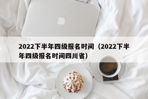 2022下半年四级报名时间（2022下半年四级报名时间四川省）