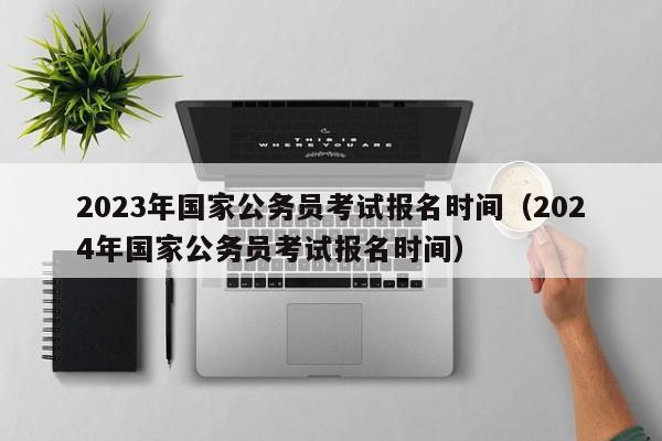 2023年国家公务员考试报名时间（2024年国家公务员考试报名时间）