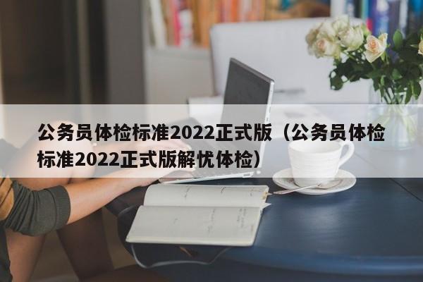 公务员体检标准2022正式版（公务员体检标准2022正式版解忧体检）