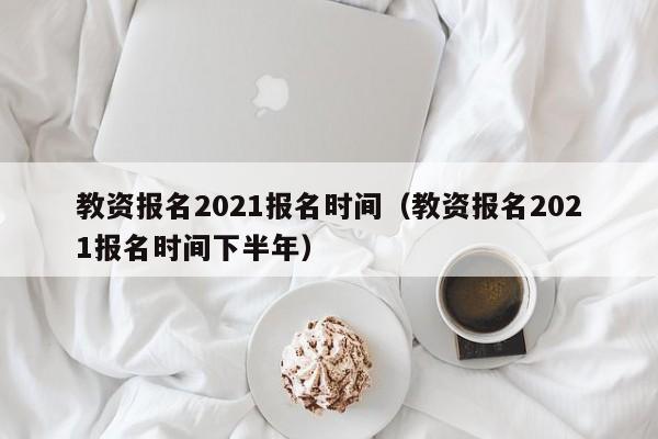 教资报名2021报名时间（教资报名2021报名时间下半年）