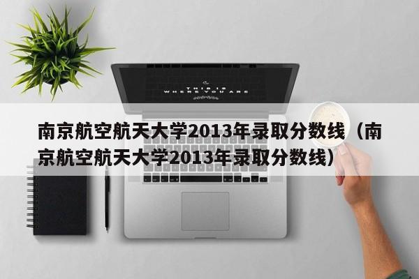 南京航空航天大学2013年录取分数线（南京航空航天大学2013年录取分数线）