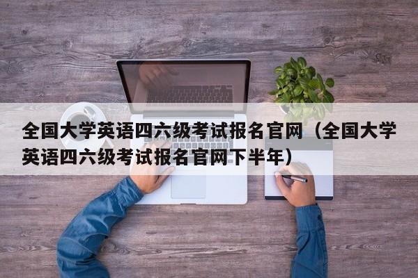 全国大学英语四六级考试报名官网（全国大学英语四六级考试报名官网下半年）