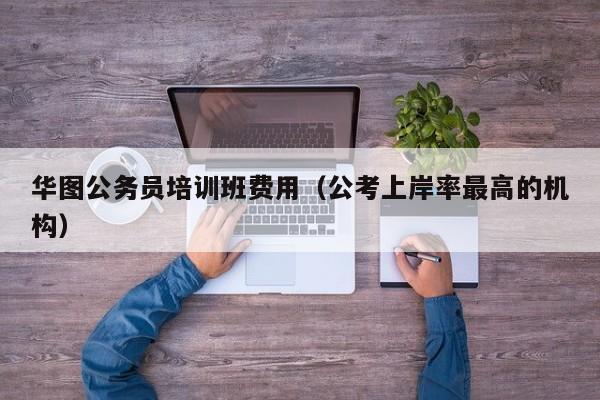 华图公务员培训班费用（公考上岸率最高的机构）