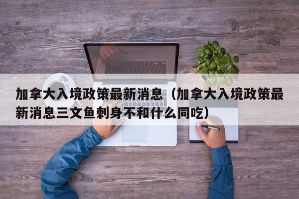加拿大入境政策最新消息（加拿大入境政策最新消息三文鱼刺身不和什么同吃）