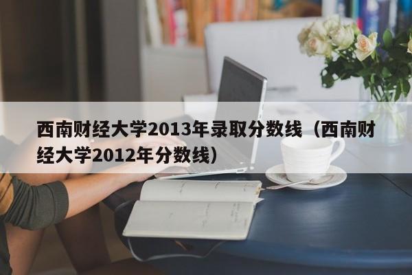 西南财经大学2013年录取分数线（西南财经大学2012年分数线）