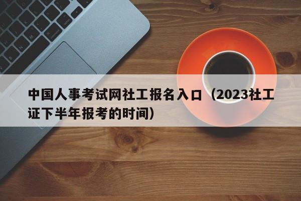 中国人事考试网社工报名入口（2023社工证下半年报考的时间）
