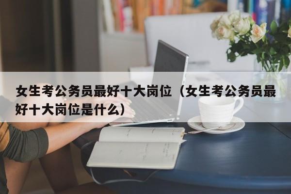 女生考公务员最好十大岗位（女生考公务员最好十大岗位是什么）