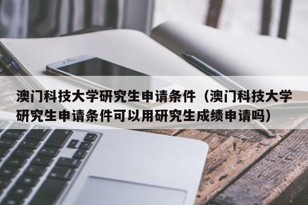澳门科技大学研究生申请条件（澳门科技大学研究生申请条件可以用研究生成绩申请吗）