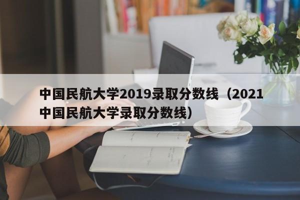 中国民航大学2019录取分数线（2021中国民航大学录取分数线）