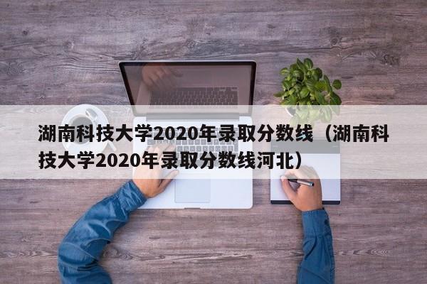 湖南科技大学2020年录取分数线（湖南科技大学2020年录取分数线河北）