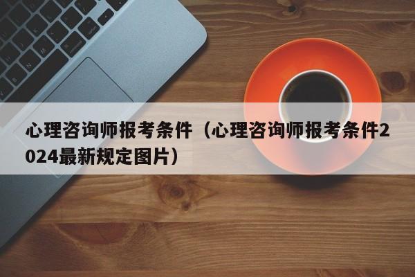 心理咨询师报考条件（心理咨询师报考条件2024最新规定图片）
