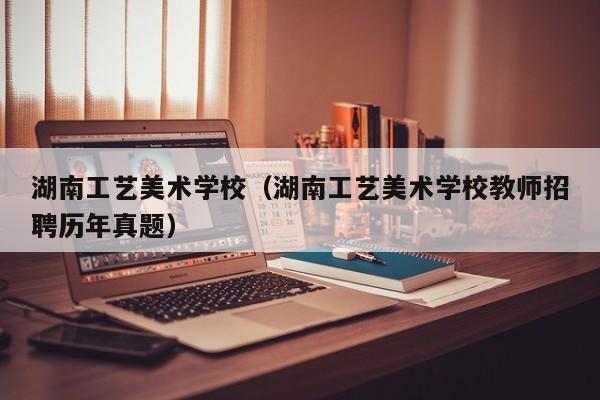 湖南工艺美术学校（湖南工艺美术学校教师招聘历年真题）