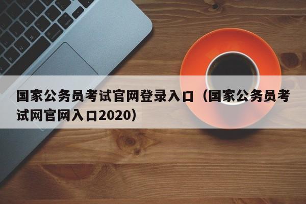 国家公务员考试官网登录入口（国家公务员考试网官网入口2020）