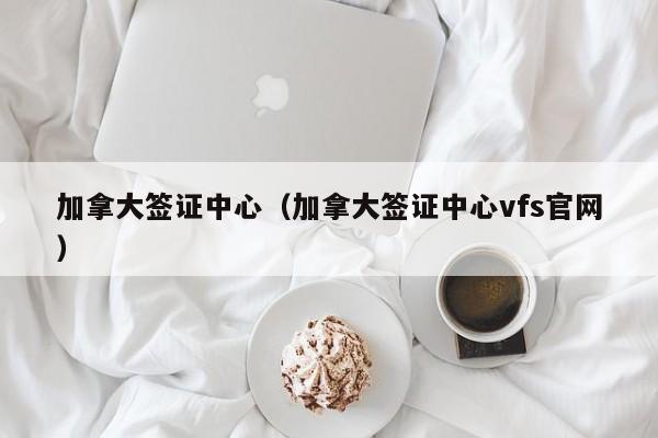 加拿大签证中心（加拿大签证中心vfs官网）