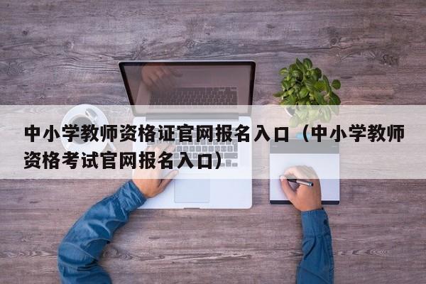 中小学教师资格证官网报名入口（中小学教师资格考试官网报名入口）