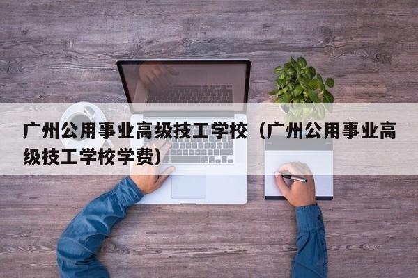 广州公用事业高级技工学校（广州公用事业高级技工学校学费）