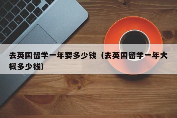 去英国留学一年要多少钱（去英国留学一年大概多少钱）