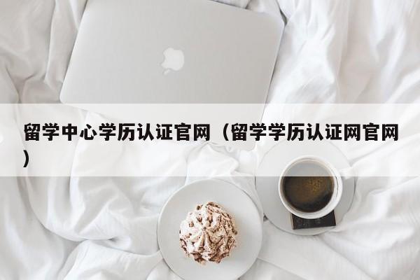 留学中心学历认证官网（留学学历认证网官网）