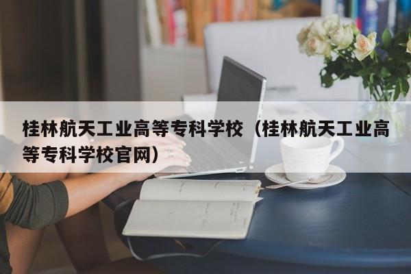 桂林航天工业高等专科学校（桂林航天工业高等专科学校官网）