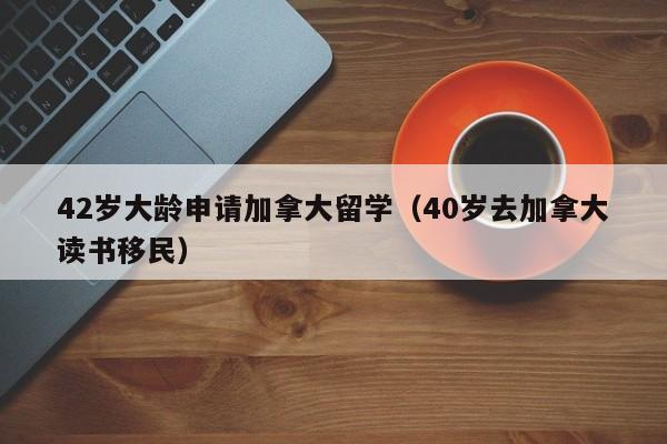 42岁大龄申请加拿大留学（40岁去加拿大读书移民）